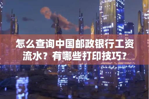 怎么查询中国邮政银行工资流水?有哪些打印技巧?