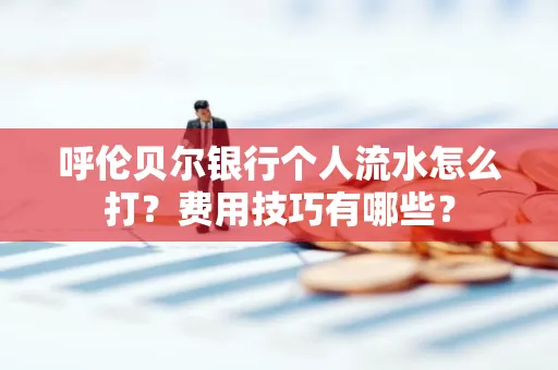 呼伦贝尔银行个人流水怎么打?费用技巧有哪些?