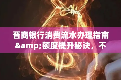 晋商银行消费流水办理指南&额度提升秘诀,不懂这些你可能吃大亏!