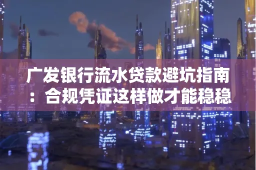 广发银行流水贷款避坑指南:合规凭证这样做才能稳稳过审