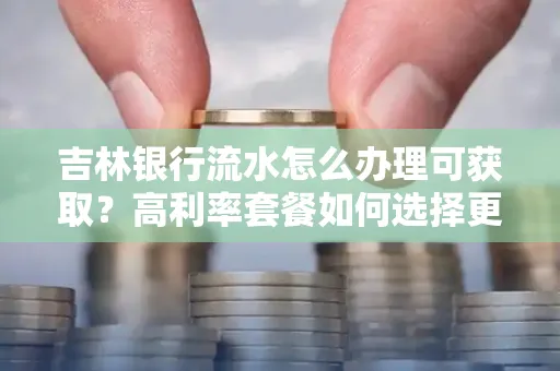 吉林银行流水怎么办理可获取?高利率套餐如何选择更划算?